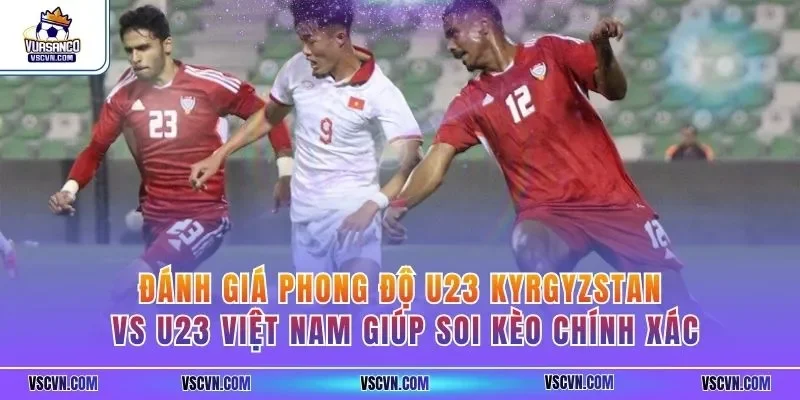 Đánh giá phong độ U23 Kyrgyzstan vs U23 Việt Nam giúp soi kèo chính xác