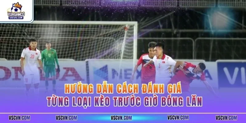 Hướng dẫn cách đánh giá từng loại kèo trước giờ bóng lăn