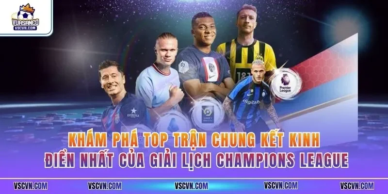 Khám phá top trận chung kết kinh điển nhất của giải lịch Champions League