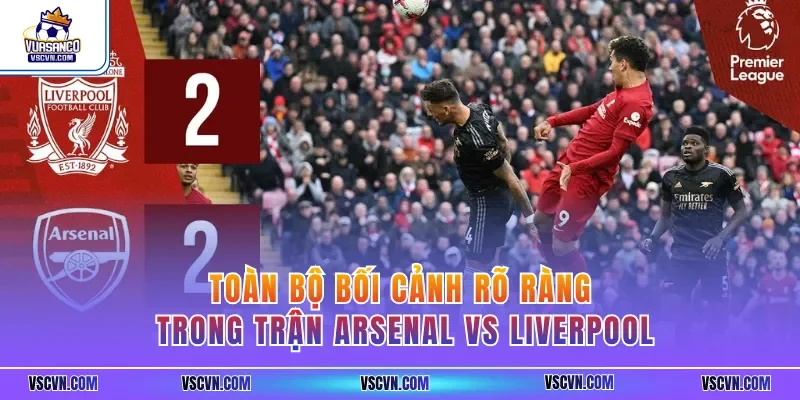 Toàn bộ bối cảnh rõ ràng trong trận Arsenal vs Liverpool